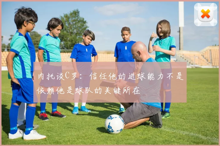 内托谈C罗：信任他的进球能力不是依赖他是球队的关键所在