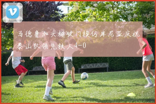 马德鲁加头槌破门模仿库尼亚庆祝泰山队领先铁人4-0