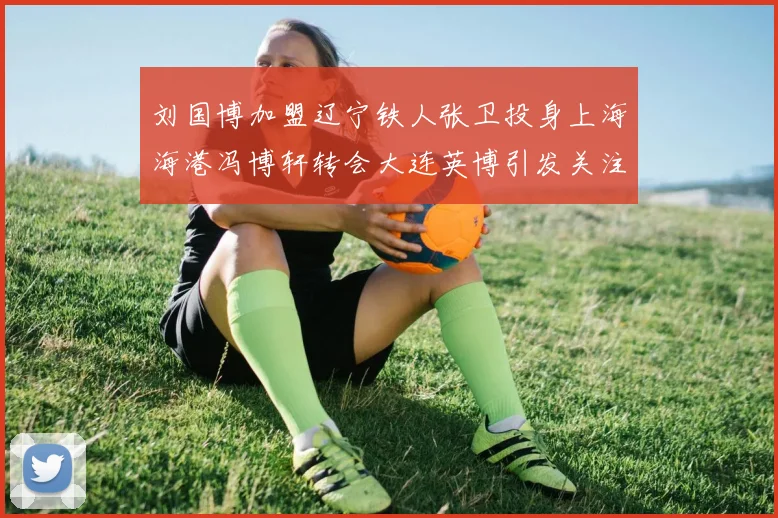刘国博加盟辽宁铁人张卫投身上海海港冯博轩转会大连英博引发关注