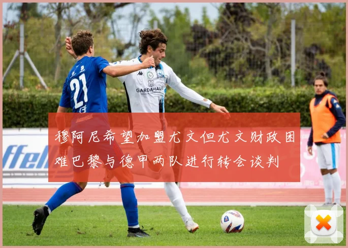 穆阿尼希望加盟尤文但尤文财政困难巴黎与德甲两队进行转会谈判
