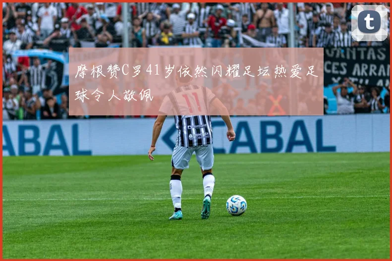 摩根赞C罗41岁依然闪耀足坛热爱足球令人敬佩