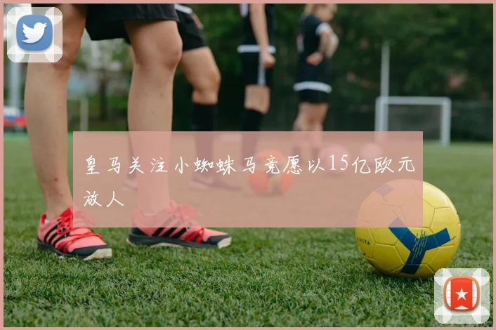 皇马关注小蜘蛛马竞愿以15亿欧元放人