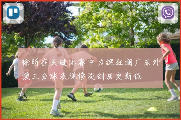 徐昕在关键比赛中力挽狂澜广东外援三分球表现惨淡创历史新低