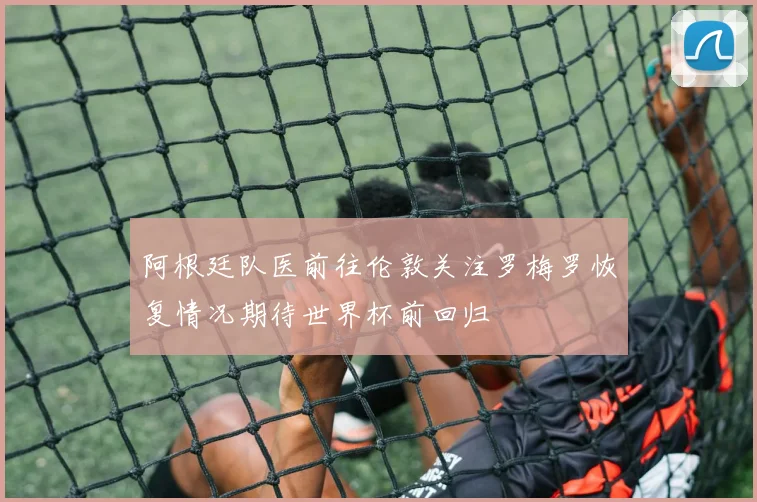 阿根廷队医前往伦敦关注罗梅罗恢复情况期待世界杯前回归