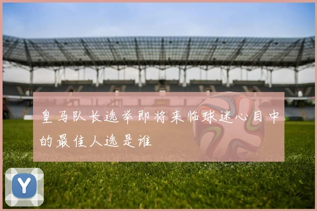 皇马队长选举即将来临球迷心目中的最佳人选是谁