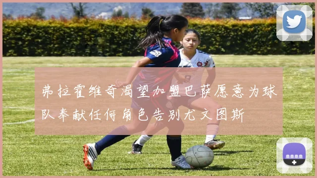 弗拉霍维奇渴望加盟巴萨愿意为球队奉献任何角色告别尤文图斯
