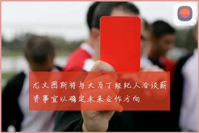 尤文图斯将与大马丁经纪人洽谈薪资事宜以确定未来合作方向