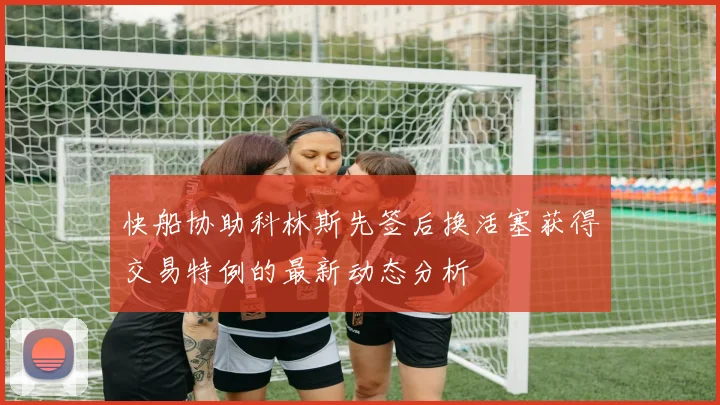 快船协助科林斯先签后换活塞获得交易特例的最新动态分析