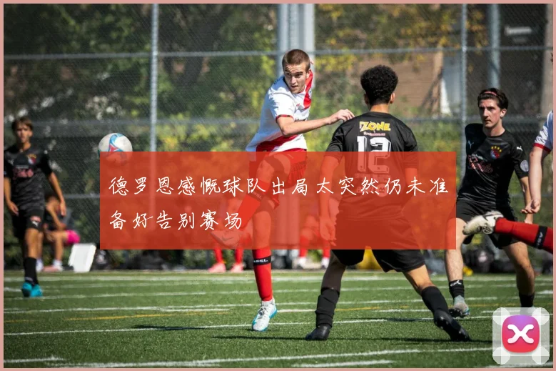 德罗恩感慨球队出局太突然仍未准备好告别赛场