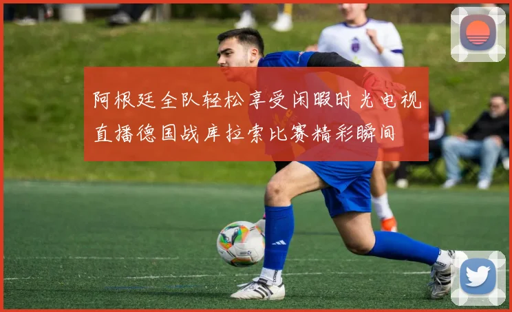 阿根廷全队轻松享受闲暇时光电视直播德国战库拉索比赛精彩瞬间