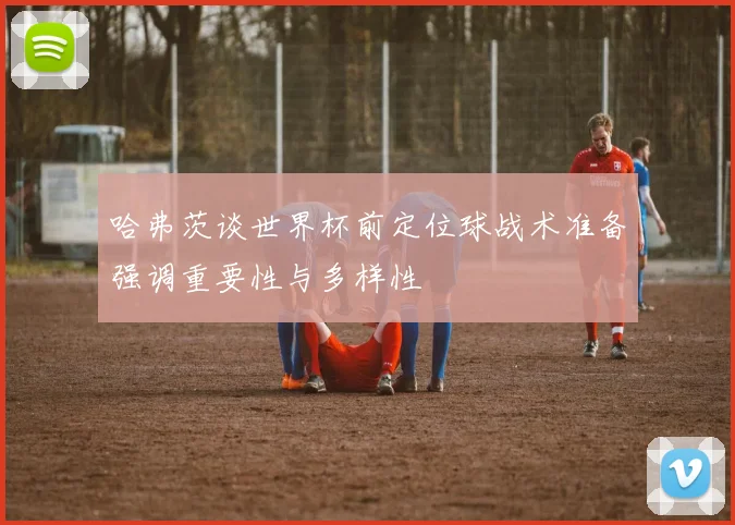 哈弗茨谈世界杯前定位球战术准备强调重要性与多样性