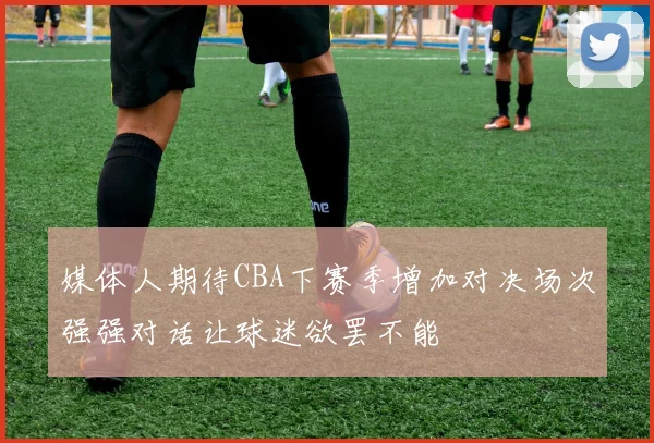 媒体人期待CBA下赛季增加对决场次强强对话让球迷欲罢不能