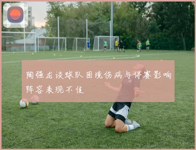 陶强龙谈球队困境伤病与停赛影响阵容表现不佳
