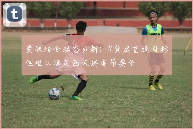 曼联转会动态分析：M费成首选目标但难以满足西汉姆高昂要价