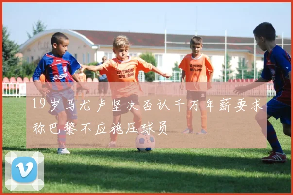 19岁马尤卢坚决否认千万年薪要求称巴黎不应施压球员