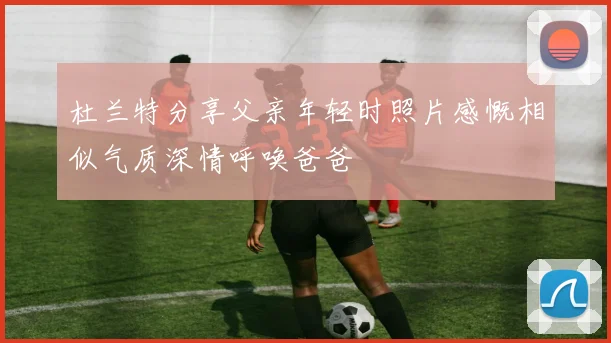 杜兰特分享父亲年轻时照片感慨相似气质深情呼唤爸爸