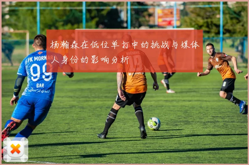 杨瀚森在低位单打中的挑战与媒体人身份的影响分析