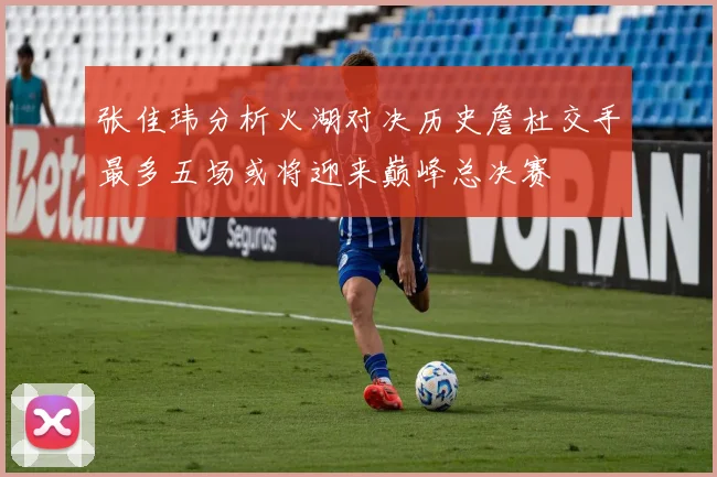 张佳玮分析火湖对决历史詹杜交手最多五场或将迎来巅峰总决赛