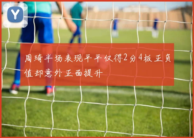周琦半场表现平平仅得2分4板正负值却意外正面提升