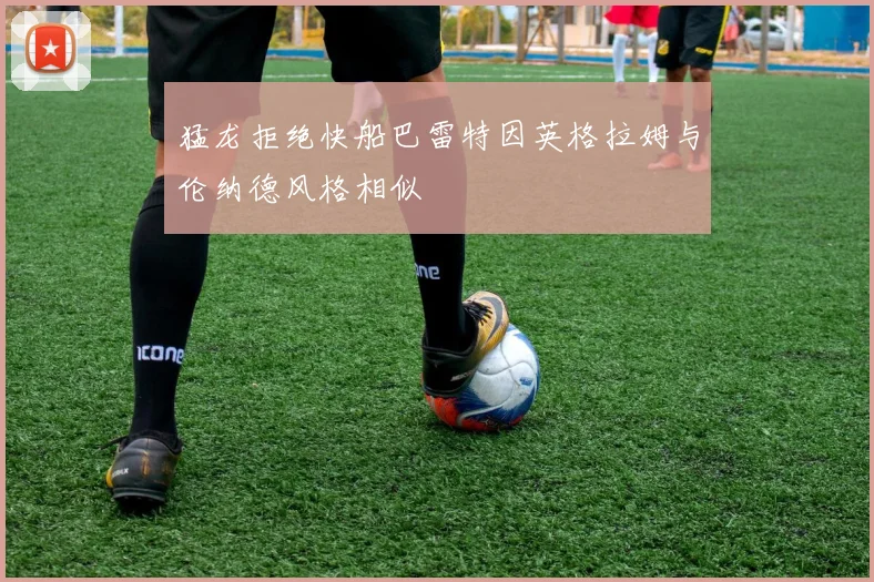 猛龙拒绝快船巴雷特因英格拉姆与伦纳德风格相似