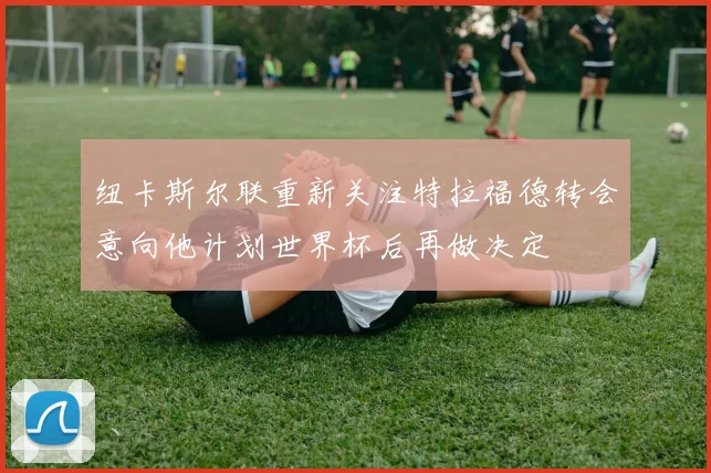 纽卡斯尔联重新关注特拉福德转会意向他计划世界杯后再做决定