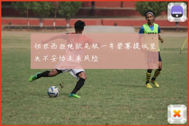 切尔西拒绝欧足联一年禁赛提议坚决不妥协未来风险
