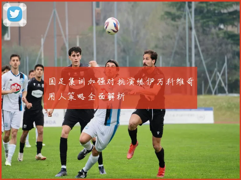 国足集训加强对抗演练伊万科维奇用人策略全面解析