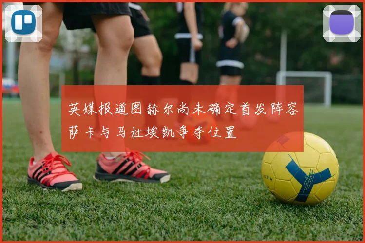 英媒报道图赫尔尚未确定首发阵容萨卡与马杜埃凯争夺位置