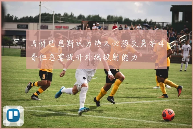 马特巴恩斯认为热火必须交易字母哥但急需提升外线投射能力