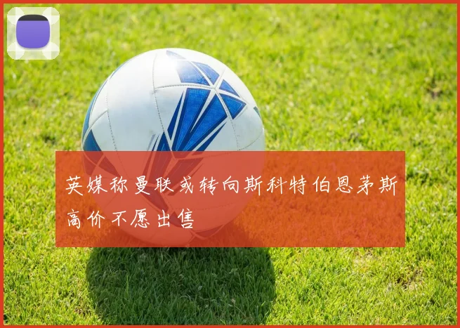 英媒称曼联或转向斯科特伯恩茅斯高价不愿出售