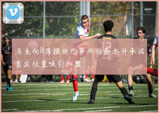 马竞向B席报价巴萨两倍薪水并承诺首发位置吸引加盟